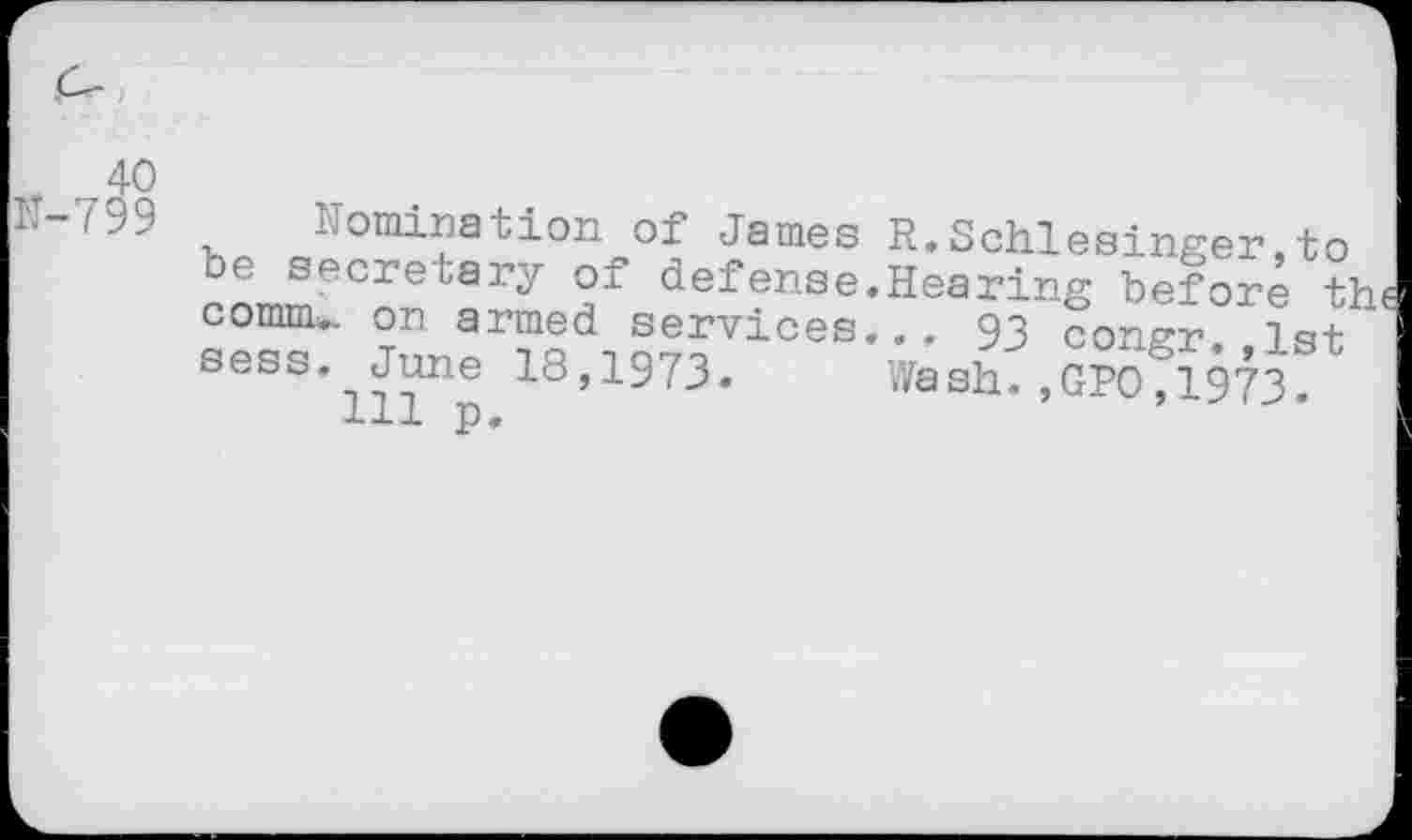 ﻿+ 40 tt-799
.<5o°^q+q^0^4>0£ James R.Schlesinger,to comm., on armed services... 93 cons-r 1st sees. June 18,1973. Wash.,GP0,1973.
Ill p.
be secretary of defense.H^arKg beJorfthe